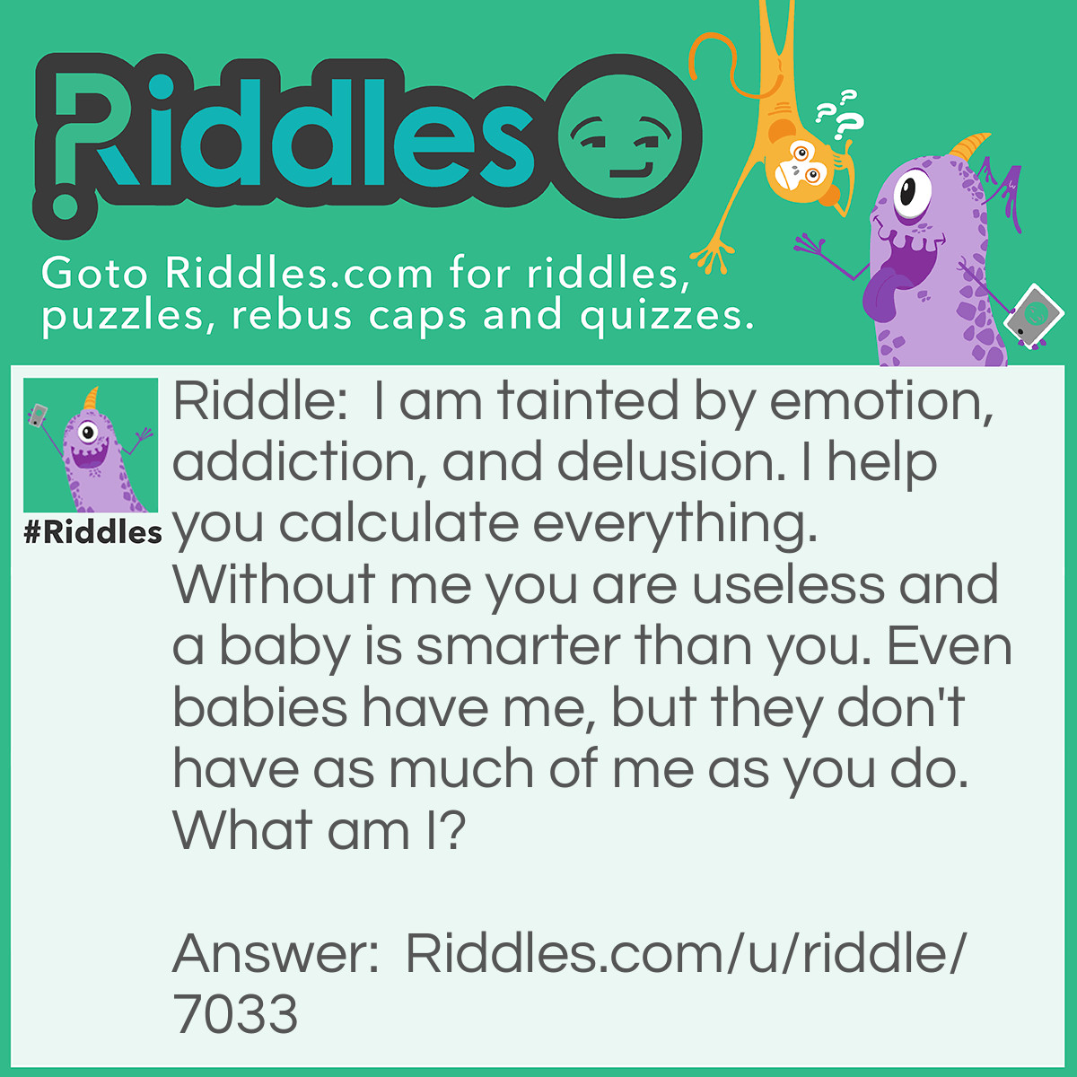 Riddle: I am tainted by emotion, addiction, and delusion. I help you calculate everything. Without me you are useless and a baby is smarter than you. Even babies have me, but they don't have as much of me as you do. What am I? Answer: I am thought.