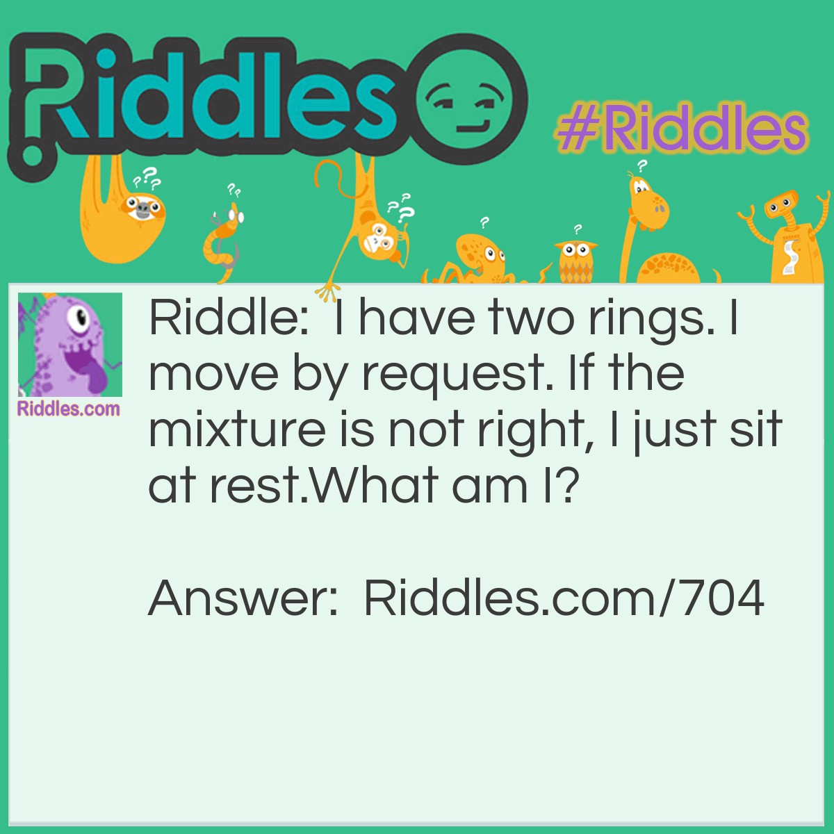 Riddle: I have two rings. I move by request. If the mixture is not right, I just sit at rest.
What am I? Answer: I am a Piston.