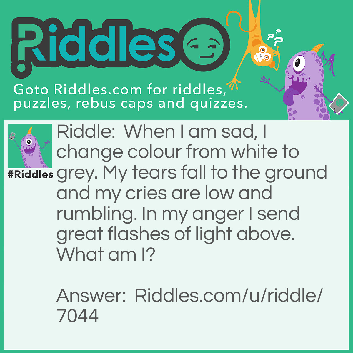 Riddle: When I am sad, I change colour from white to grey. My tears fall to the ground and my cries are low and rumbling. In my anger I send great flashes of light above. What am I? Answer: A cloud.