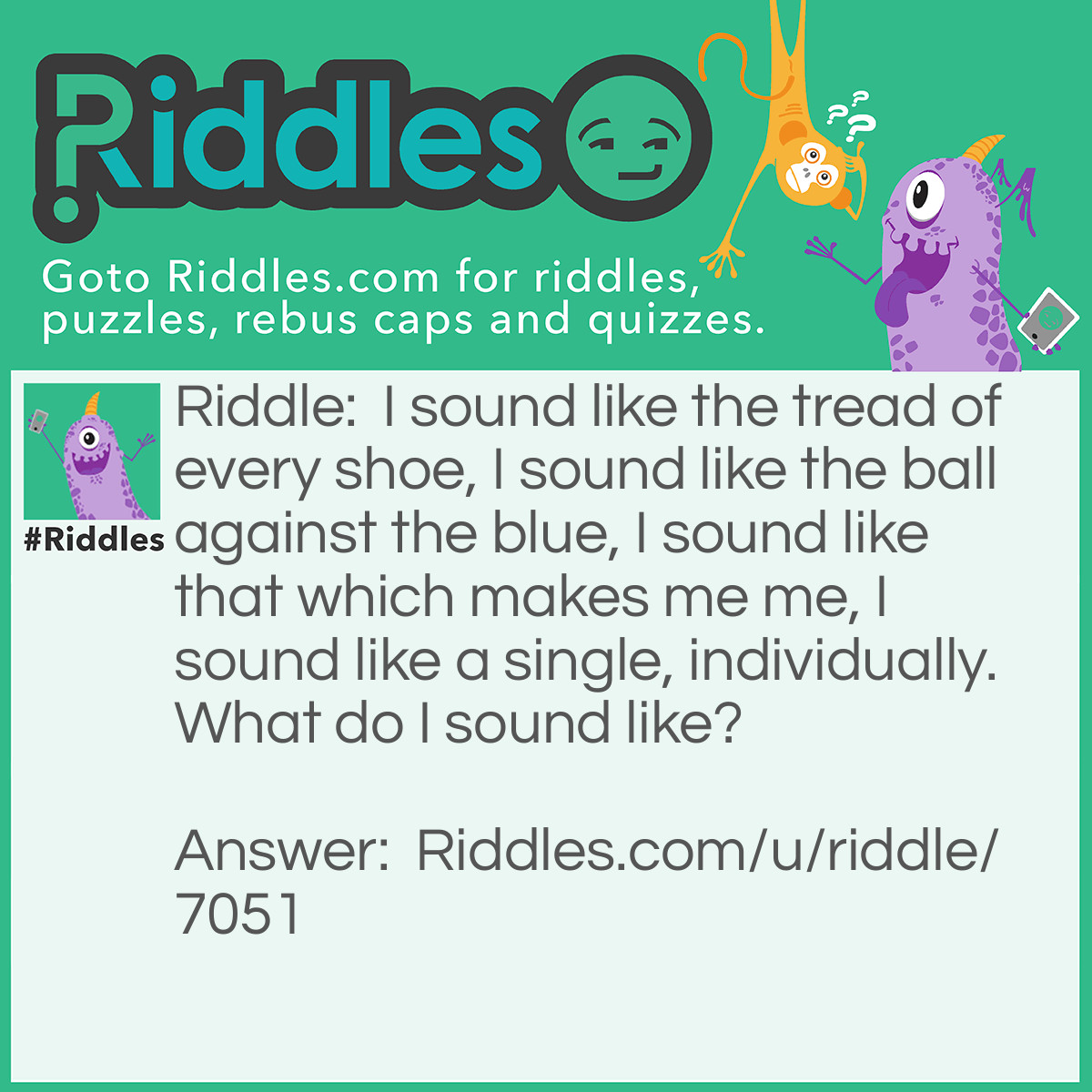 Riddle: I sound like the tread of every shoe, I sound like the ball against the blue, I sound like that which makes me me, I sound like a single, individually. What do I sound like? Answer: The answer is the homophone sole; the answer to every line descending is sole (of a shoe), sol (i.e. the sun), soul (the soul of a person) and sole (as in being the only one). But they all sound the same.