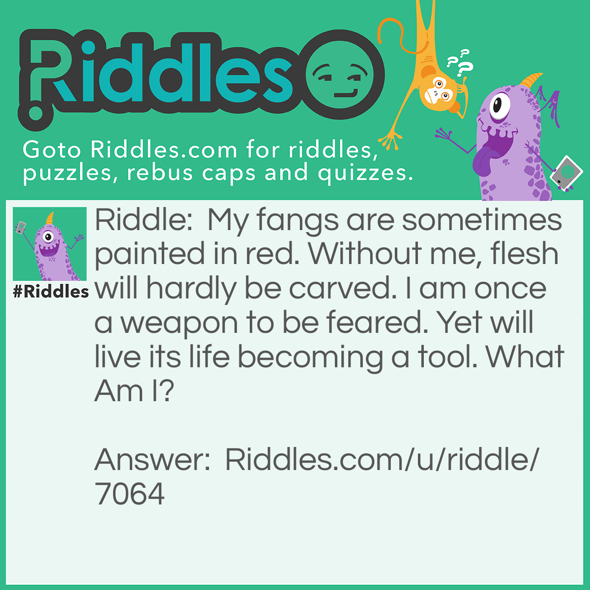 Riddle: My fangs are sometimes painted in red. Without me, flesh will hardly be carved. I am once a weapon to be feared. Yet will live its life becoming a tool. What Am I? Answer: A Knife.