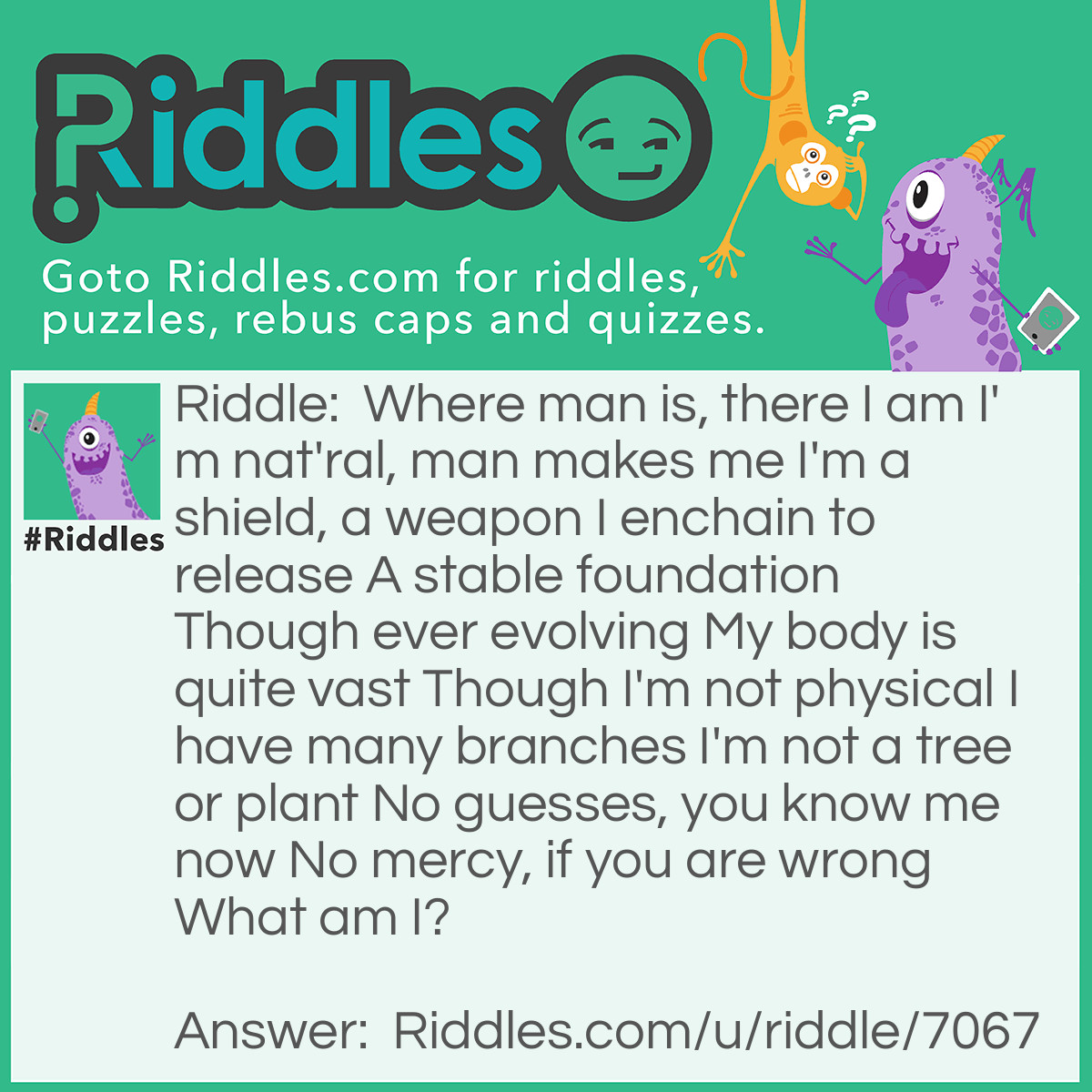 Riddle: Where man is, there I am
I'm natural, man makes me
I'm a shield, a weapon
I enchain to release
A stable foundation
Though ever-evolving
My body is quite vast
Though I'm not physical
I have many branches
I'm not a tree or plant
No guesses, you know me now
No mercy, if you are wrong
What am I? Answer: Law.