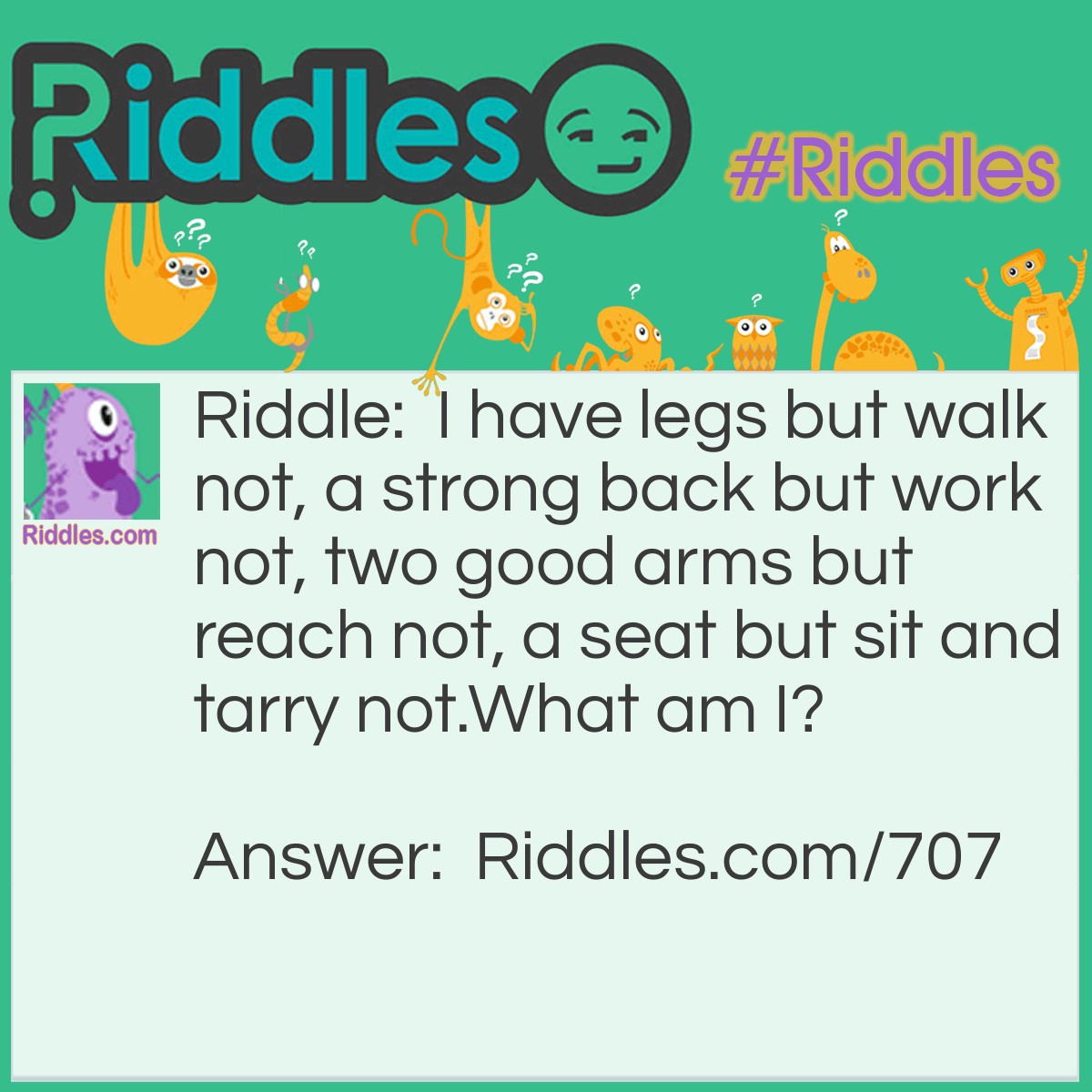 Riddle: I have legs but walk not, a strong back but work not, two good arms but reach not, a seat but sit and tarry not. 
What am I? Answer: An Armchair.