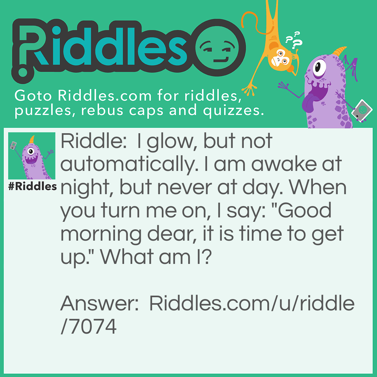 Riddle: I glow, but not automatically. I am awake at night, but never at day. When you turn me on, I say: "Good morning dear, it is time to get up." What am I? Answer: A Lamp.