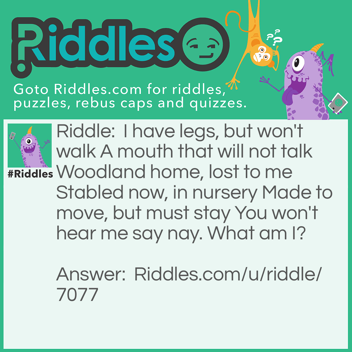 Riddle: I have legs, but won't walk 
A mouth that will not talk 
Woodland home, lost to me 
Stabled now, in nursery 
Made to move, but must stay 
You won't hear me say nay. 
What am I? Answer: Rocking horse.
