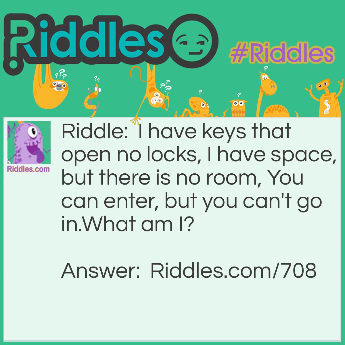 Riddle: I have keys that open no locks, I have space, but there is no room, You can enter, but you can't go in.
What am I? Answer: A computer keyboard, or typewriter.