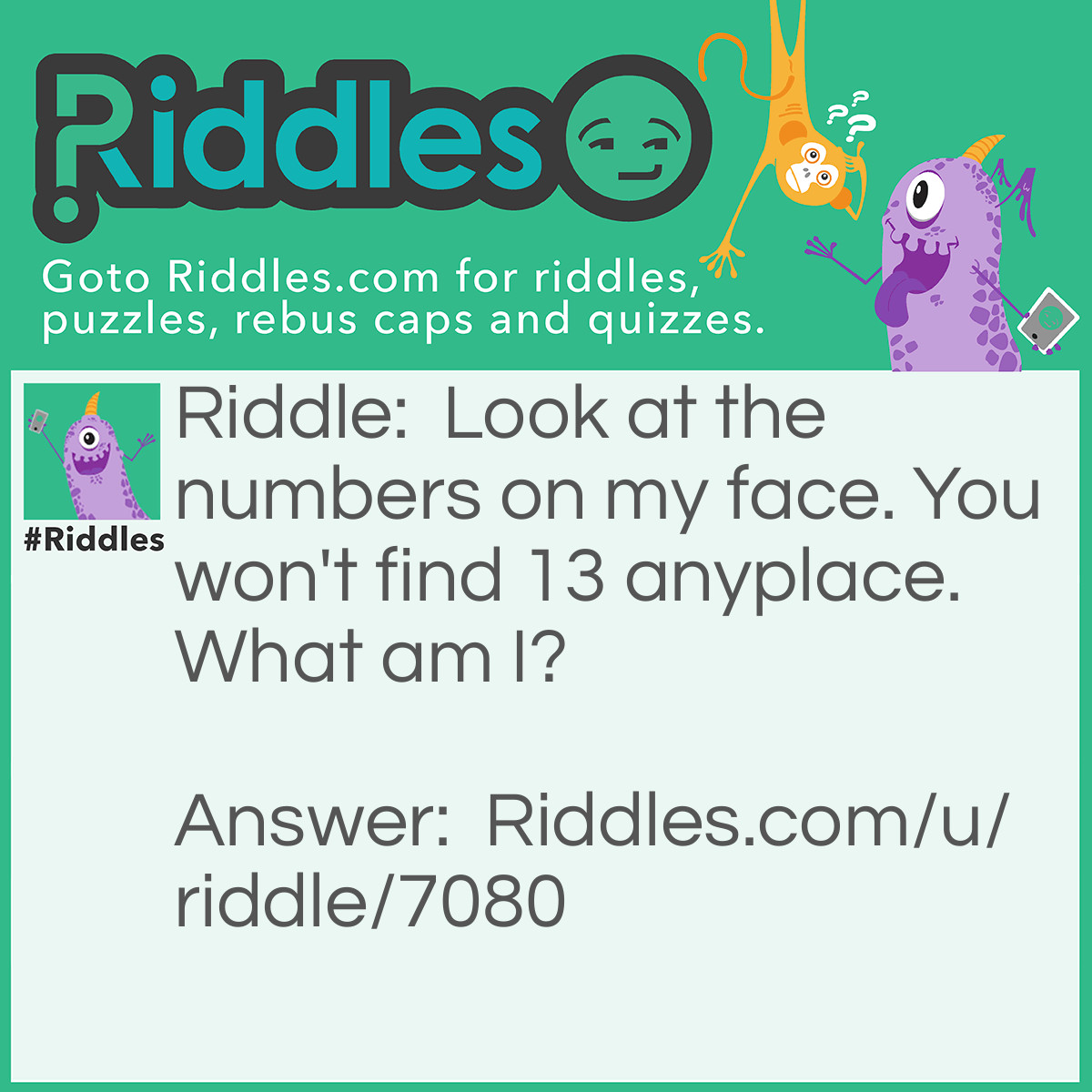 Riddle: Look at the numbers on my face. You won't find 13 anyplace. What am I? Answer: A clock.