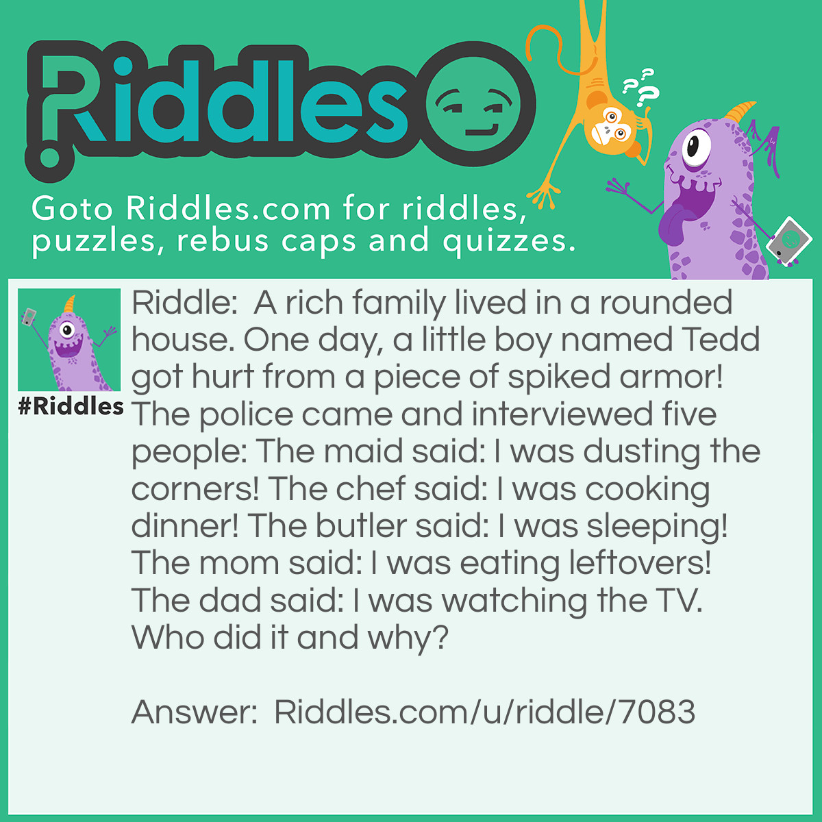 Riddle: A rich family lived in a rounded house. One day, a little boy named Tedd got hurt from a piece of spiked armor! The police came and interviewed five people: The maid said: I was dusting the corners! The chef said: I was cooking dinner! The butler said: I was sleeping! The mom said: I was eating leftovers! The dad said: I was watching the TV. Who did it and why? Answer: The maid because it was a rounded house.