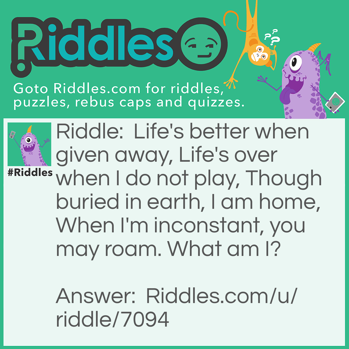 Riddle: Life's better when given away,
Life's over when I do not play,
Though buried in earth, I am home,
When I'm inconstant, you may roam.
What am I? Answer: Heart.