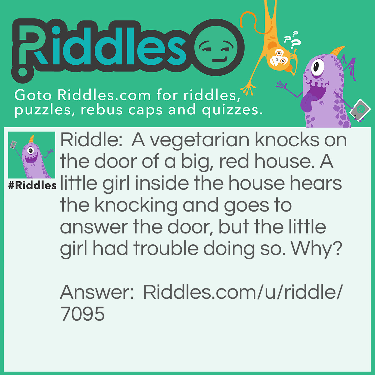 Riddle: A vegetarian knocks on the door of a big, red house. A little girl inside the house hears the knocking and goes to answer the door, but the little girl had trouble doing so. Why? Answer: The girl didn't have any arms.