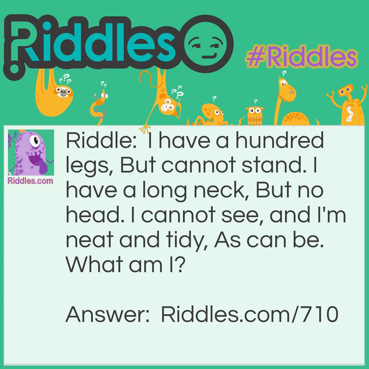 Riddle: I have a hundred legs, But cannot stand. I have a long neck, But no head. I cannot see, and I'm neat and tidy, As can be.
What am I? Answer: I am a broom.