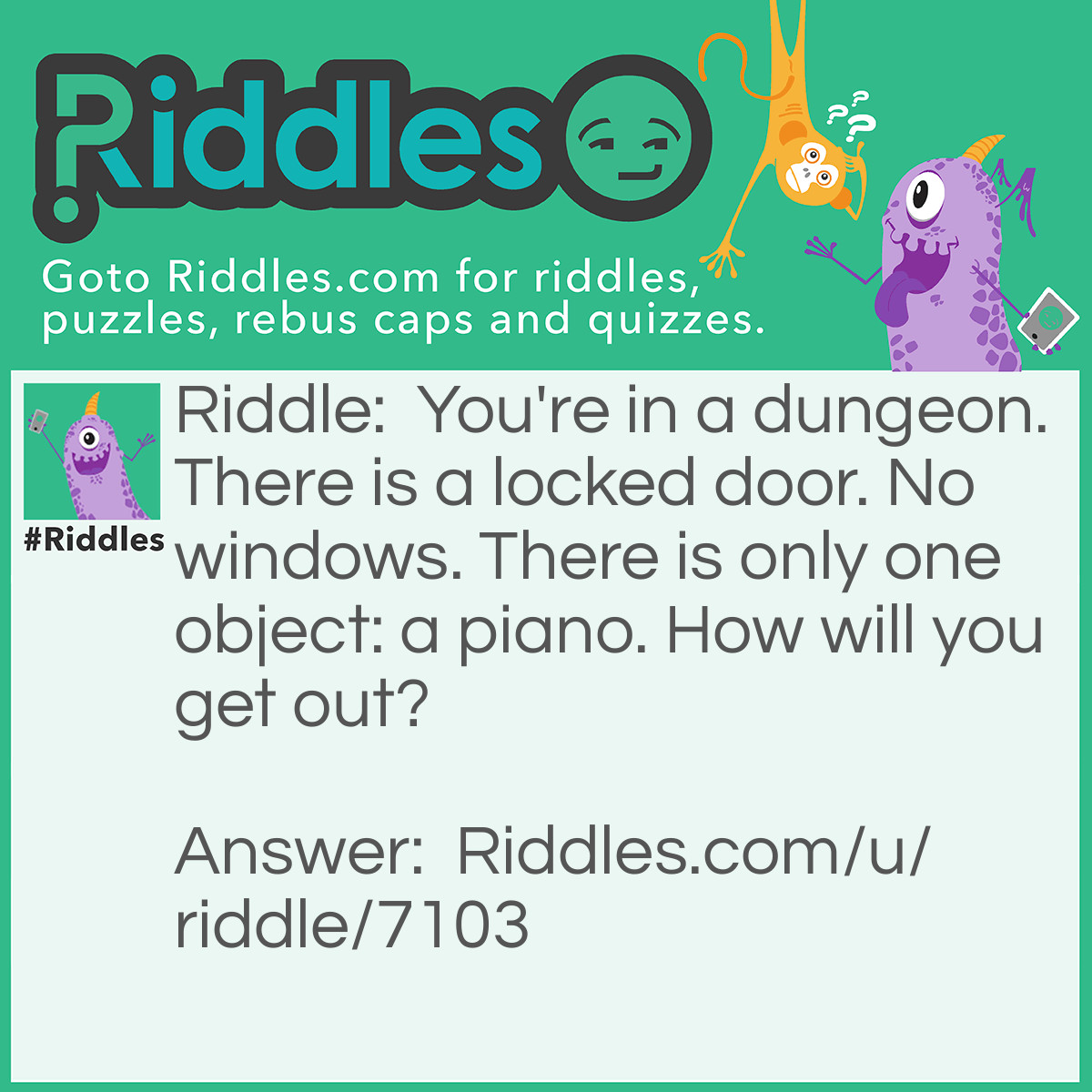 Riddle: You're in a dungeon. There is a locked door. No windows. There is only one object: a piano. How will you get out? Answer: Play the piano until you find the right key.
