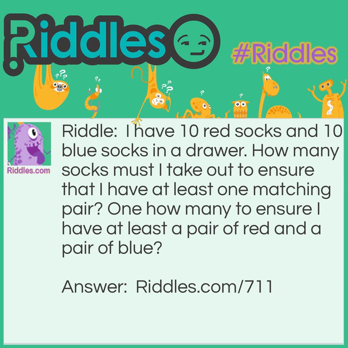 Riddle: I have 10 red socks and 10 blue socks in a drawer. How many socks must I take out to ensure that I have at least one matching pair? One how many to ensure I have at least a pair of red and a pair of blue? Answer: Three for one pair, and twelve to ensure one pair of each color.