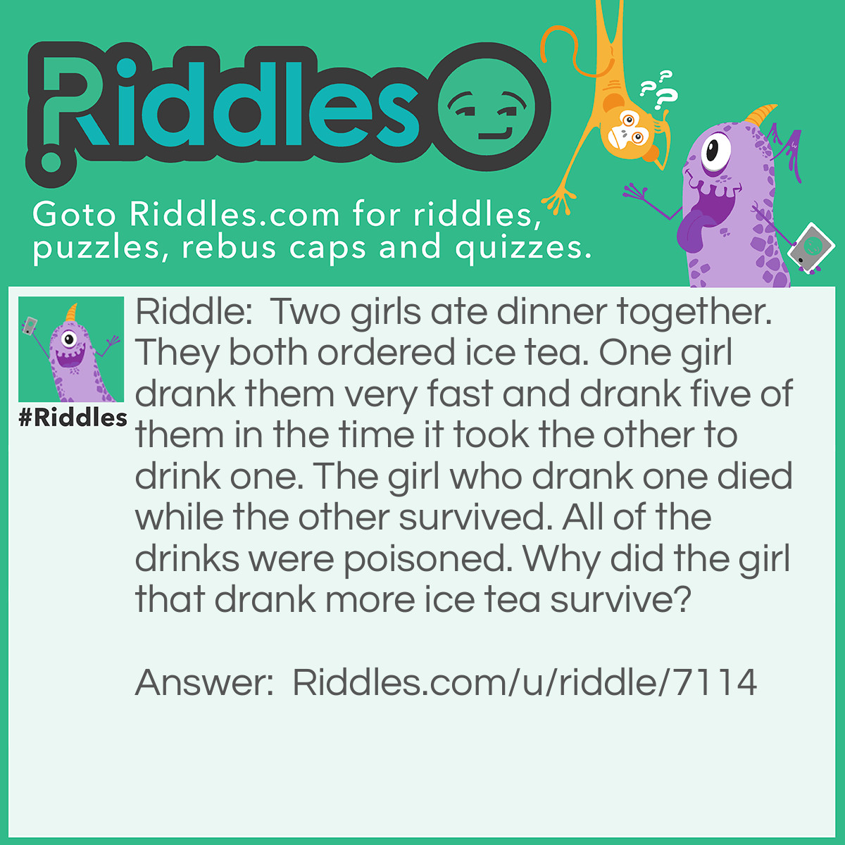 Riddle: Two girls ate dinner together. They both ordered ice tea. One girl drank them very fast and drank five of them in the time it took the other to drink one. The girl who drank one died while the other survived. All of the drinks were poisoned. Why did the girl that drank more ice tea survive? Answer: The poison was in the ice.