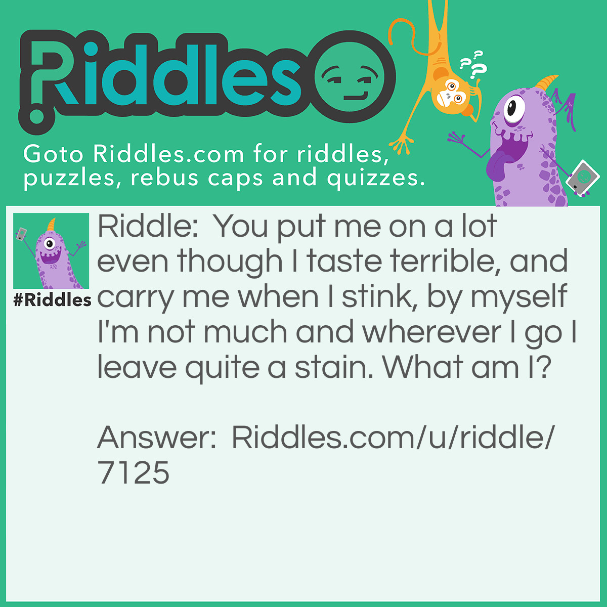 Riddle: You put me on a lot even though I taste terrible, and carry me when I stink, by myself I'm not much and wherever I go I leave quite a stain. What am I? Answer: Paint in a can.