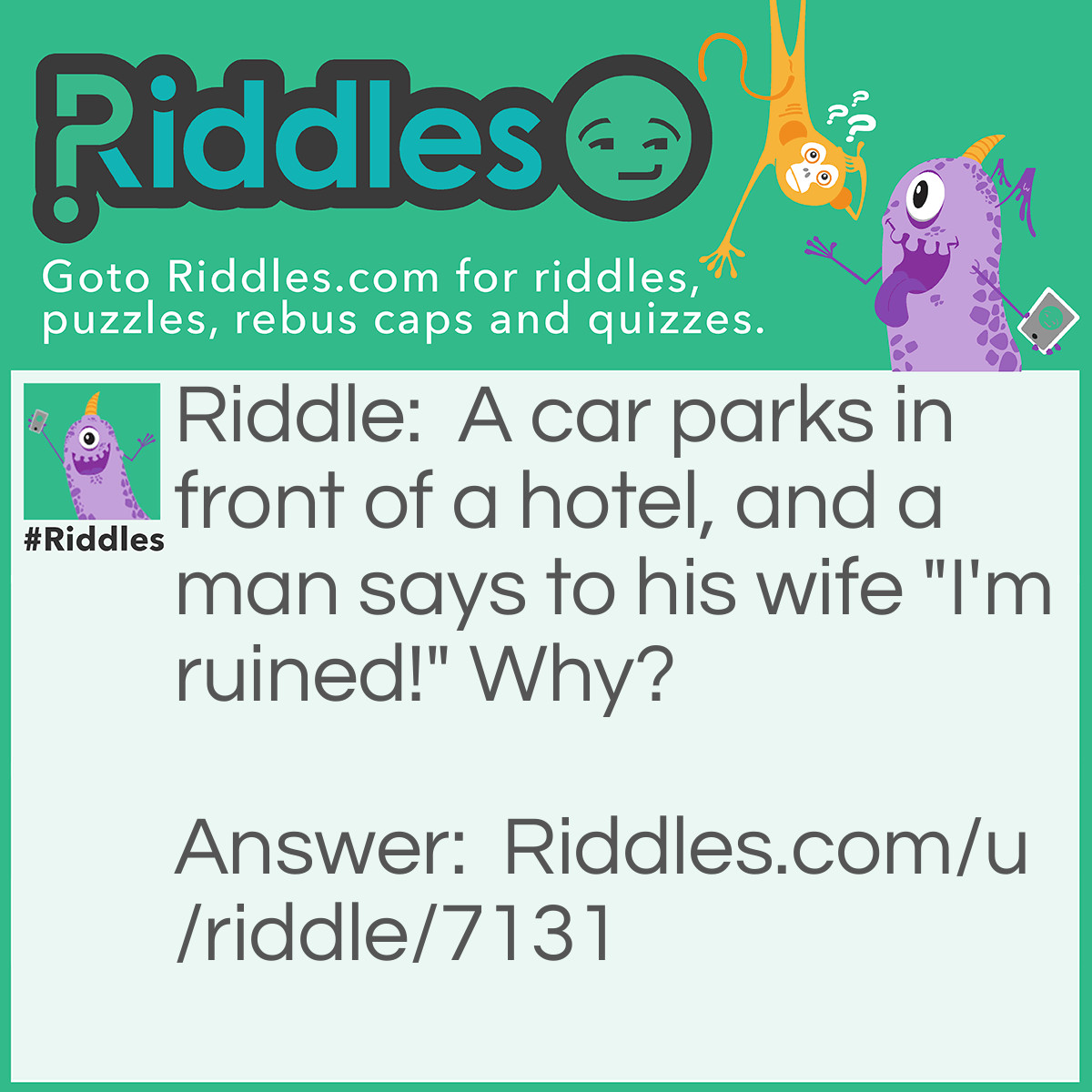 Riddle: A car parks in front of a hotel, and a man says to his wife "I'm ruined!" Why? Answer: They were playing Monopoly, the husband had to pay the fee for the hotel.