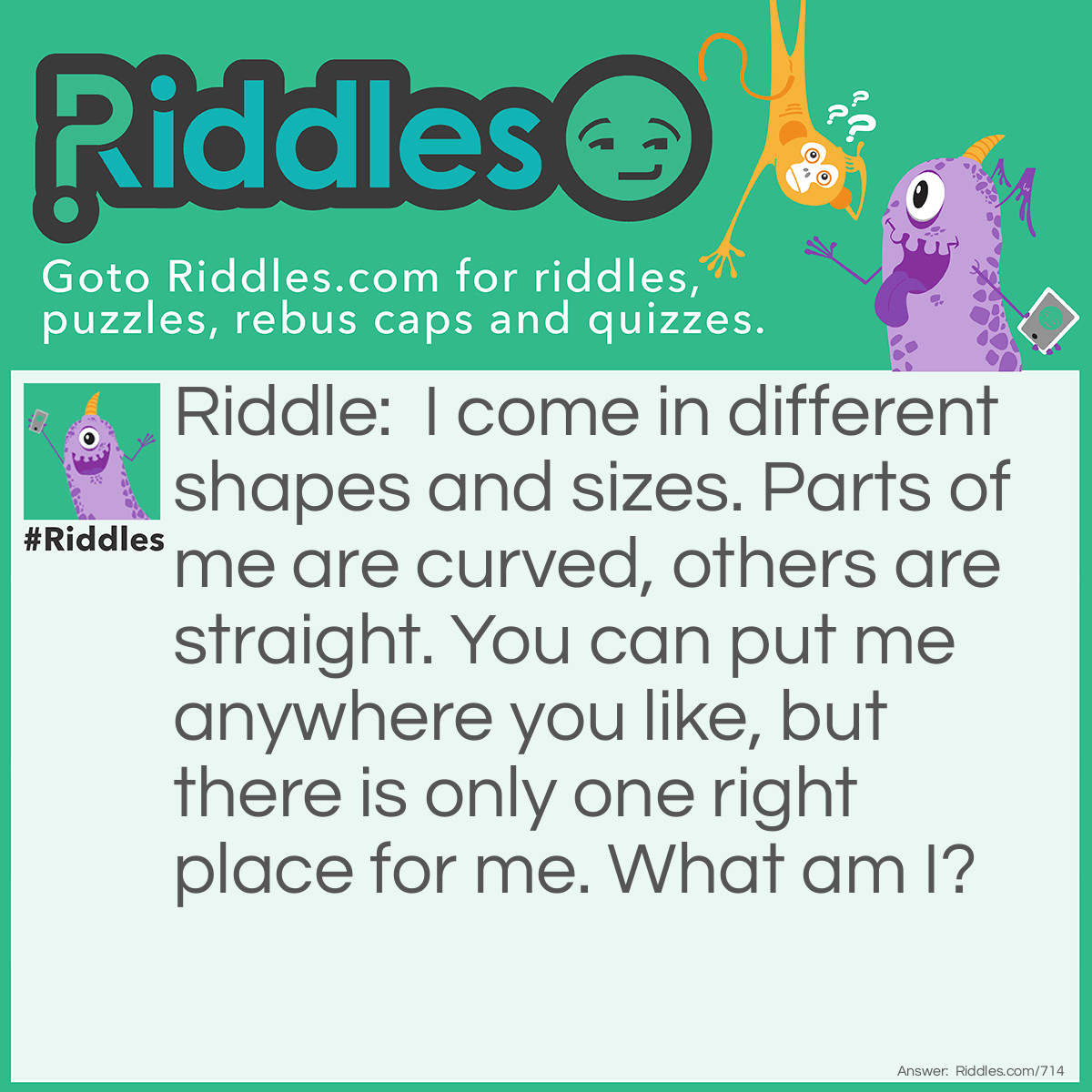 Riddle: I come in different shapes and sizes. Parts of me are curved, others are straight. You can put me anywhere you like, but there is only one right place for me. What am I? Answer: Jigsaw puzzle pieces.