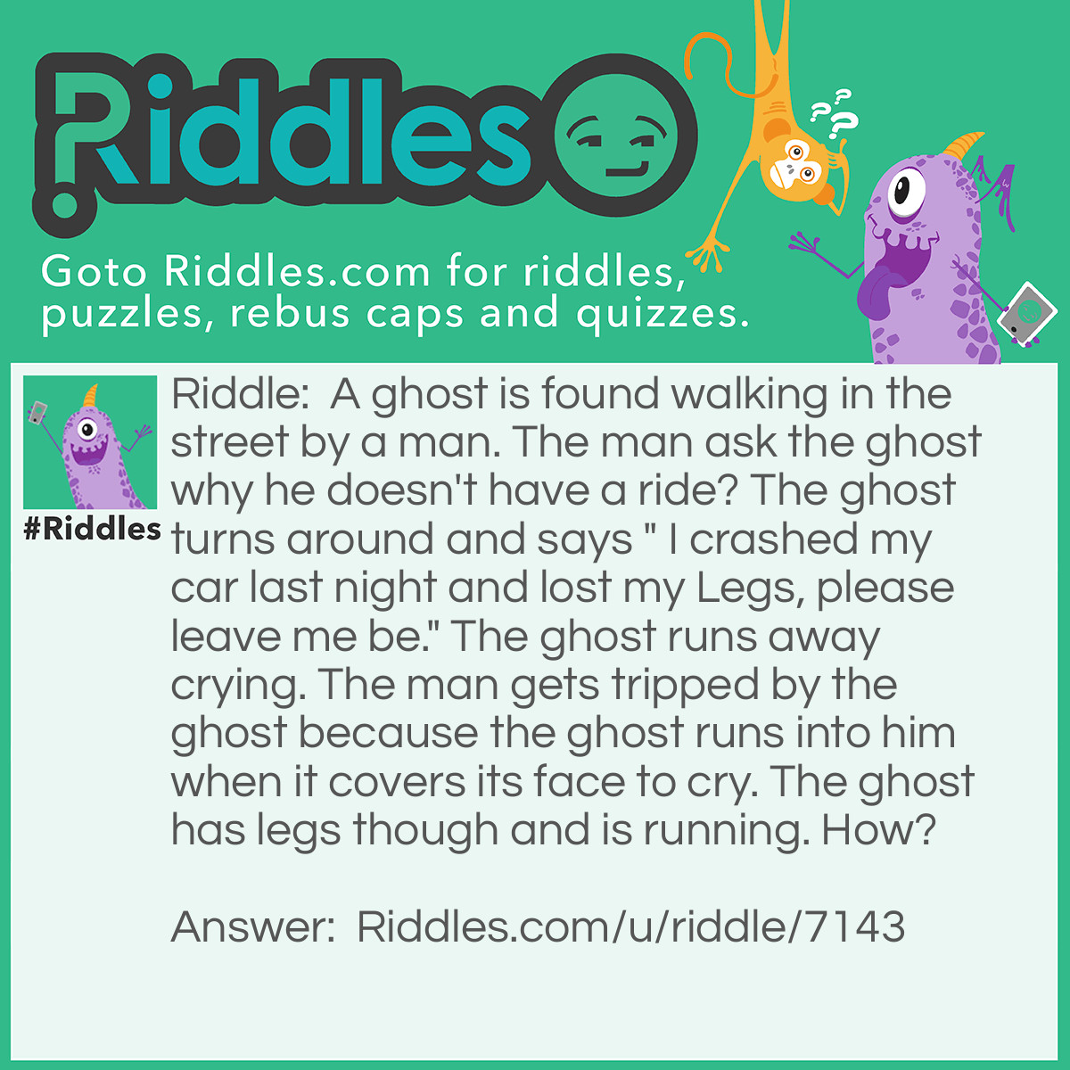 Riddle: A ghost is found walking in the street by a man. The man ask the ghost why he doesn't have a ride? The ghost turns around and says " I crashed my car last night and lost my Legs, please leave me be." The ghost runs away crying. The man gets tripped by the ghost because the ghost runs into him when it covers its face to cry. The ghost has legs though and is running. How? Answer: Because he lost his dog Legs in the car crash, not his own legs.