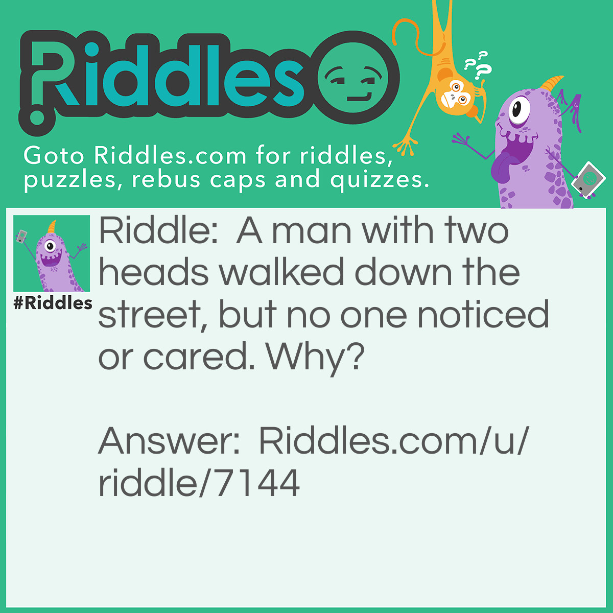 Riddle: A man with two heads walked down the street, but no one noticed or cared. Why? Answer: The second head was the head of lettuce he was carrying!