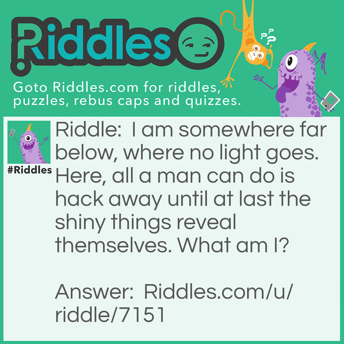 Riddle: I am somewhere far below, where no light goes. Here, all a man can do is hack away until at last the shiny things reveal themselves. What am I? Answer: A (gold) mine.