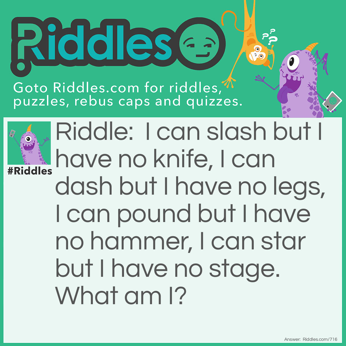 Riddle: I can slash but I have no knife, I can dash but I have no legs, I can pound but I have no hammer, I can star but I have no stage.
What am I? Answer: A Keyboard.