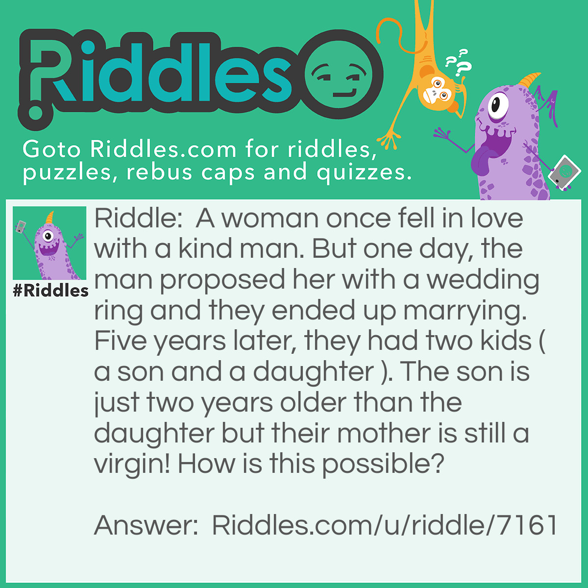Riddle: A woman once fell in love with a kind man. But one day, the man proposed her with a wedding ring and they ended up marrying. <a href="/riddles-for-kids">Five years</a> later, they had two kids ( a son and a daughter ). The son is just two years older than the daughter but their mother is still a virgin! How is this possible? Answer: Because the kids were adopted. She is not a biological mother of those kids.