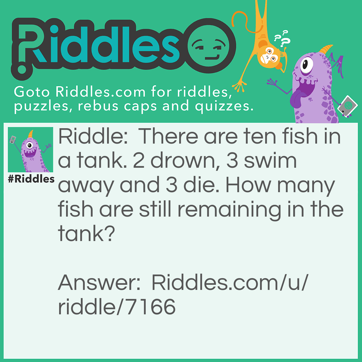 Riddle: There are ten fish in a tank. 2 drown, 3 swim away and 3 die. How many fish are still remaining in the tank? Answer: Seven. Fish can't drown! They can't swim away if they are in the tank!