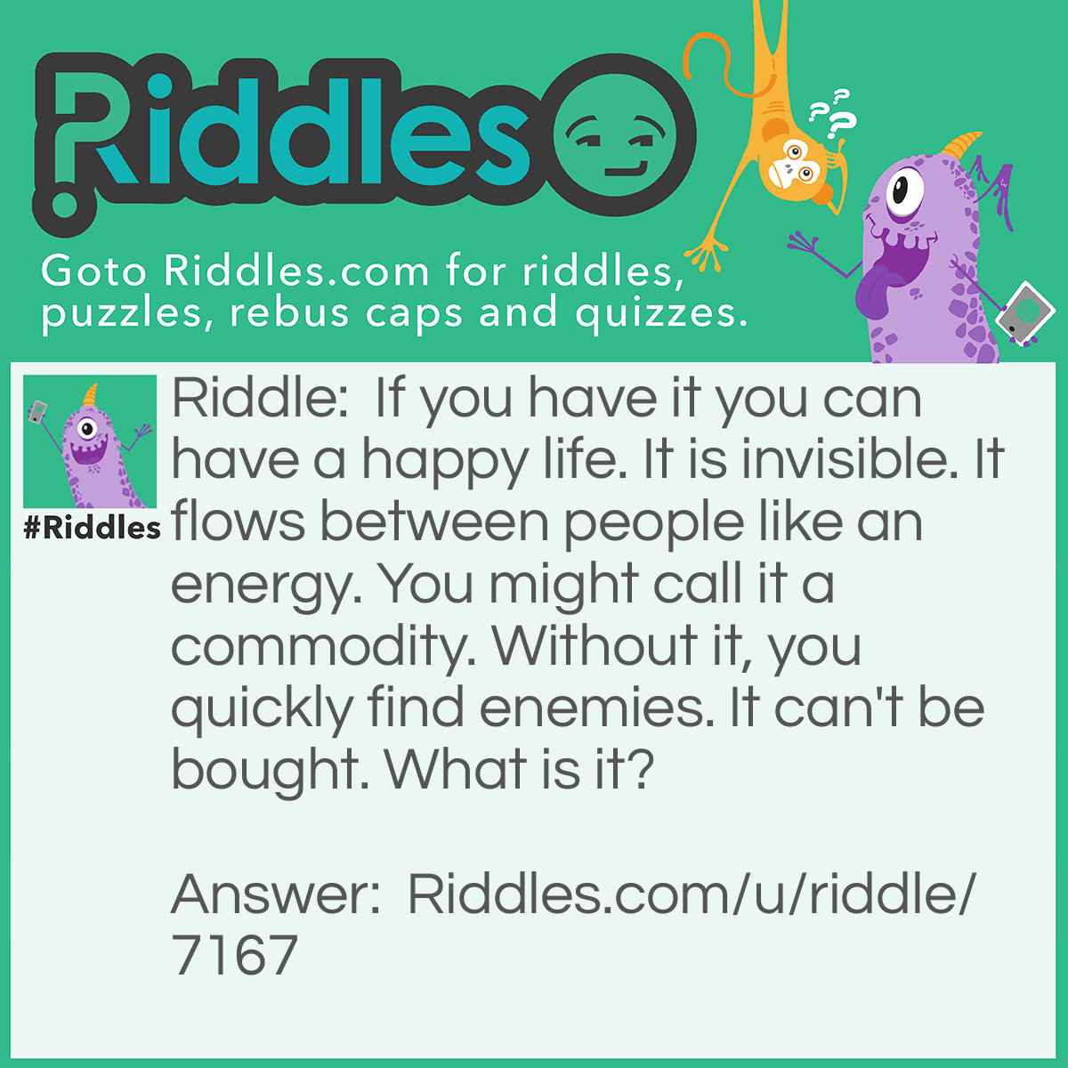 Riddle: If you have it you can have a happy life. It is invisible. It flows between people like an energy. You might call it a commodity. Without it, you quickly find enemies. It can't be bought. What is it? Answer: Effort.