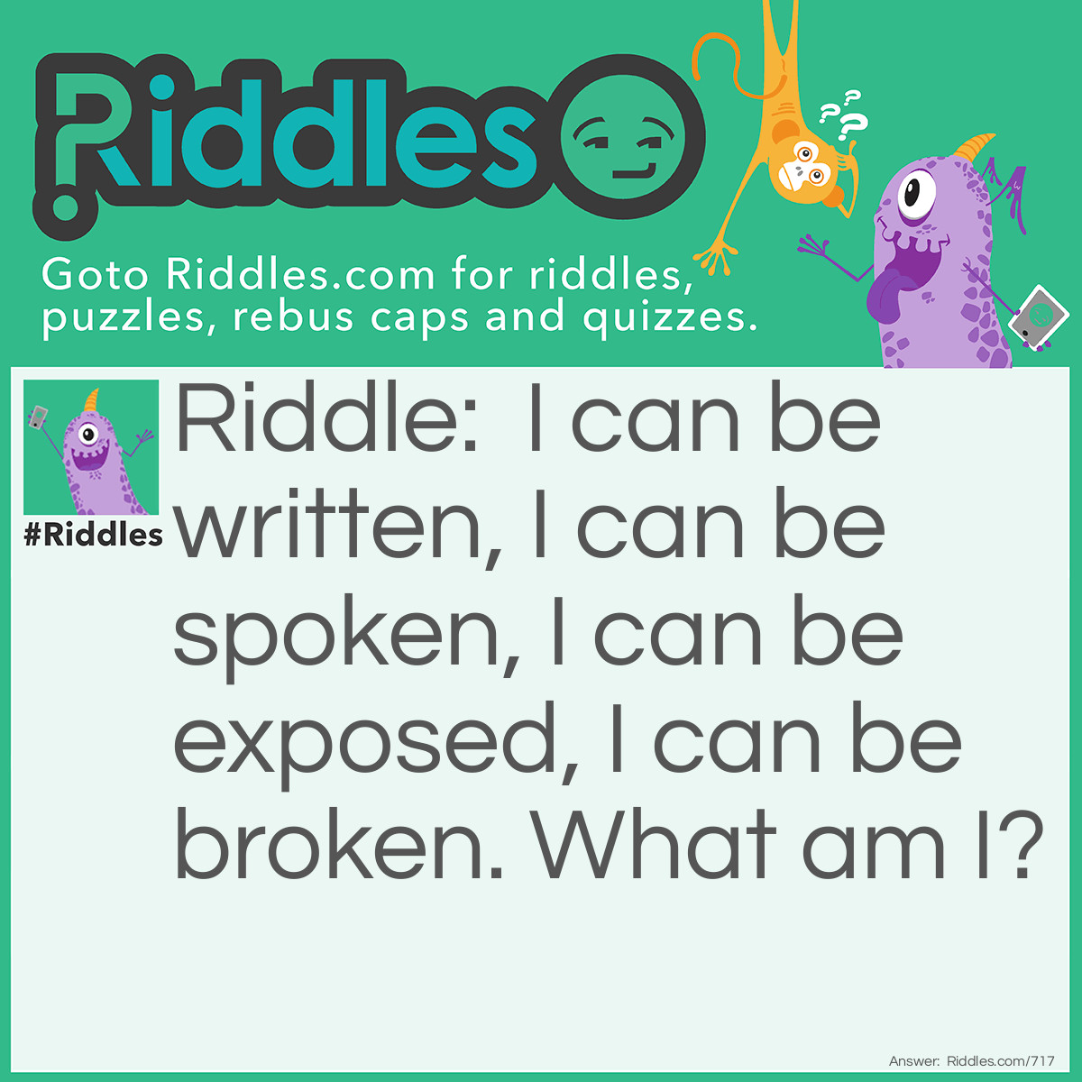 Riddle: I can be written, I can be spoken, I can be exposed, I can be broken.
What am I? Answer: News.