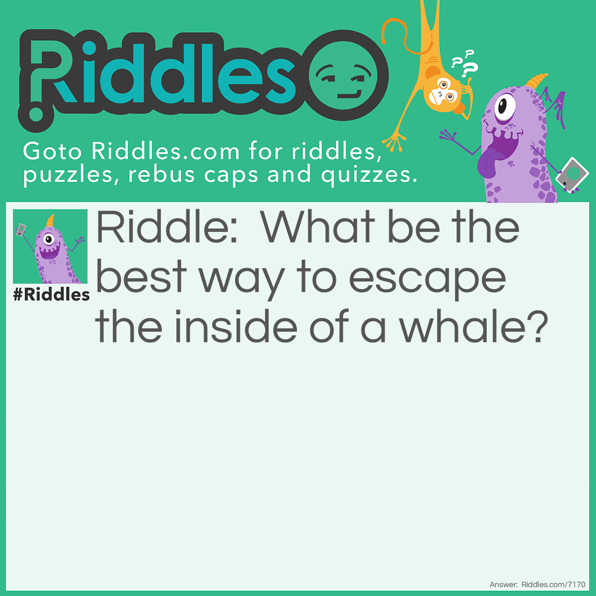 Riddle: What be the best way to escape the inside of a whale? Answer: Running as hard as you can until you’re all pooped out.