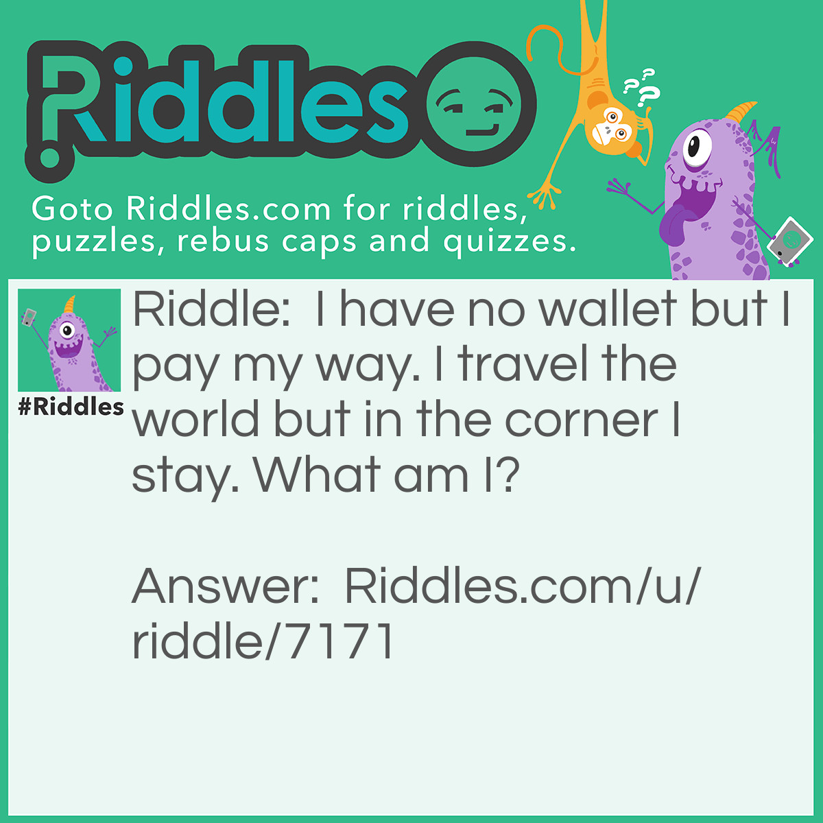 Riddle: I have no wallet but I pay my way. I travel the world but in the corner I stay. What am I? Answer: A stamp.