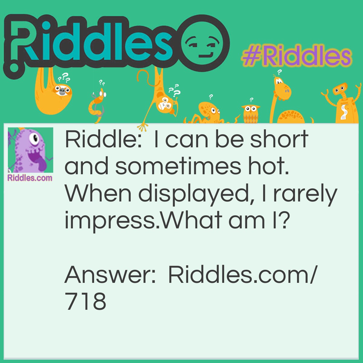 Riddle: I can be short and sometimes hot. When displayed, I rarely impress.
What am I? Answer: I am your temper.