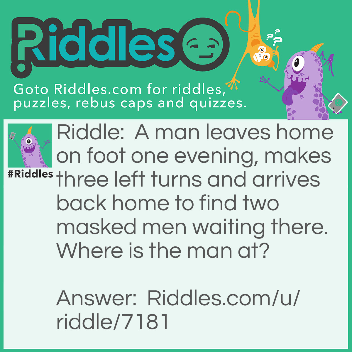 Riddle: A man leaves home on foot one evening, makes three left turns, and arrives back home to find two masked men waiting there. Who are they? Answer: The catcher and the umpire - the man has made a home run in a baseball game.