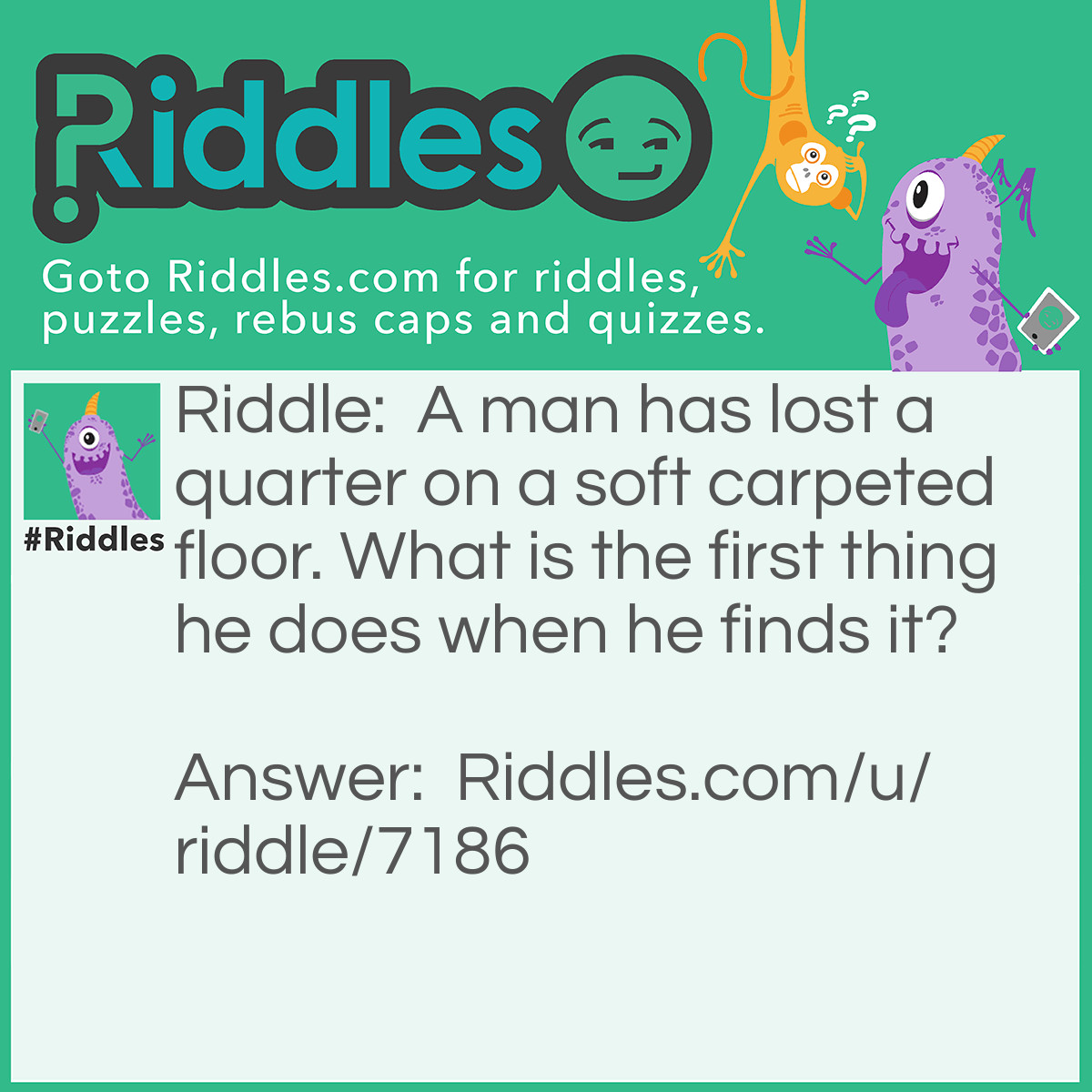 Riddle: A man has lost a quarter on a soft carpeted floor. What is the first thing he does when he finds it? Answer: He stops looking fo it!