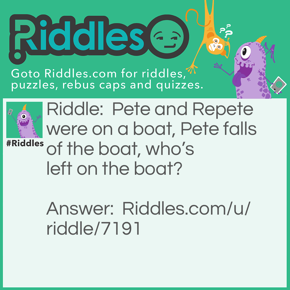 Riddle: Pete and Repete were on a boat, Pete falls of the boat, who's left on the boat? Answer: Repeat the question.
