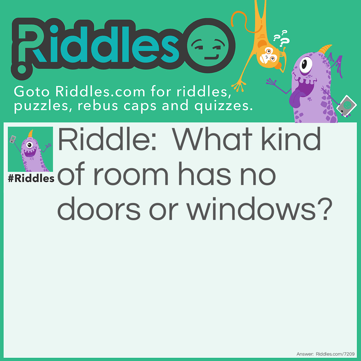 Riddle: What kind of room has no doors or windows? Answer: Mushroom.