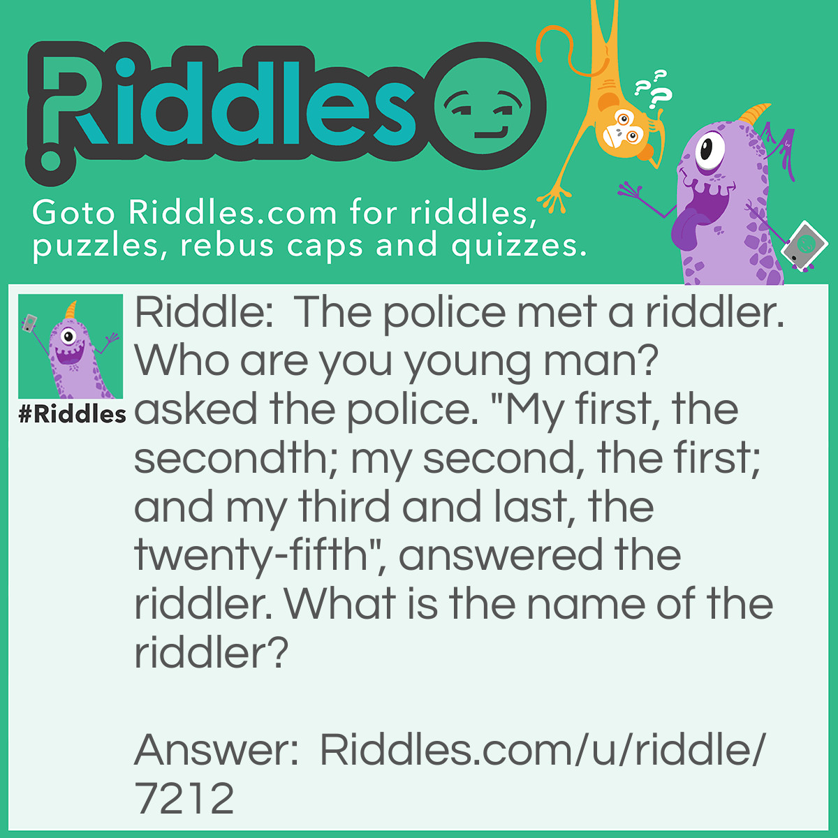 Riddle: The police met a riddler. Who are you young man? asked the police. "My first, the secondth; my second, the first; and my third and last, the twenty-fifth", answered the riddler. What is the name of the riddler? Answer: The riddler's name is BAY. (Using the English alphabet)