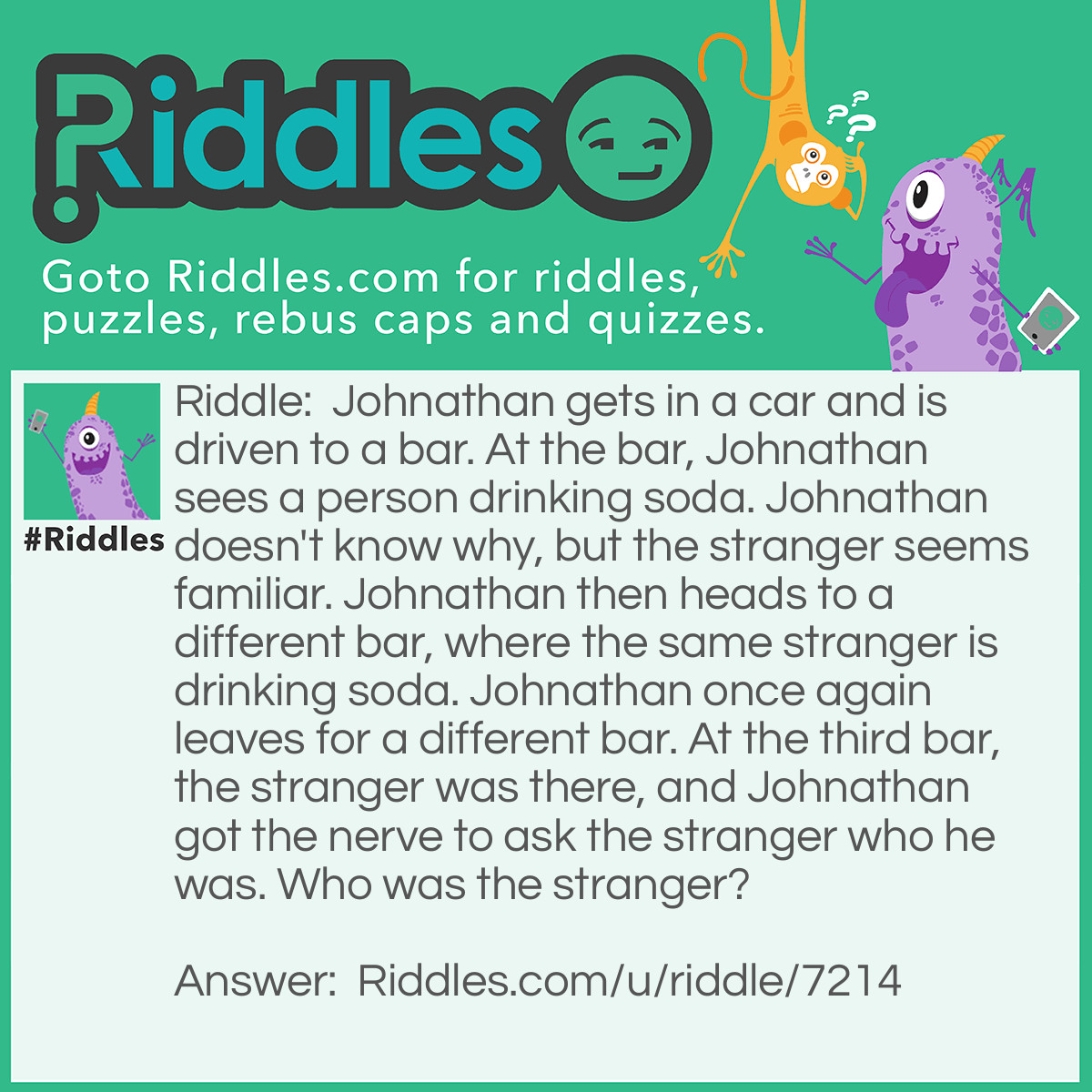 Riddle: Johnathan gets in a car and is driven to a bar. At the bar, Johnathan sees a person drinking soda. Johnathan doesn't know why, but the stranger seems familiar. Johnathan then heads to a different bar, where the same stranger is drinking soda. Johnathan once again leaves for a different bar. At the third bar, the stranger was there, and Johnathan got the nerve to ask the stranger who he was. Who was the stranger? Answer: The taxi driver that drove Johnathan to the bar!