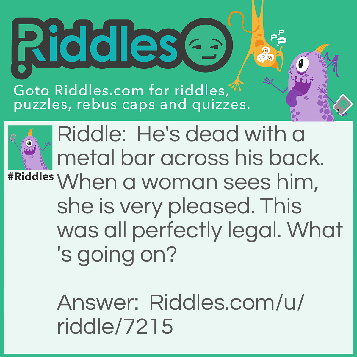 Riddle: He's dead with a metal bar across his back. When a woman sees him, she is very pleased. This was all perfectly legal. What's going on? Answer: The woman had captured a mouse with a mousetrap.