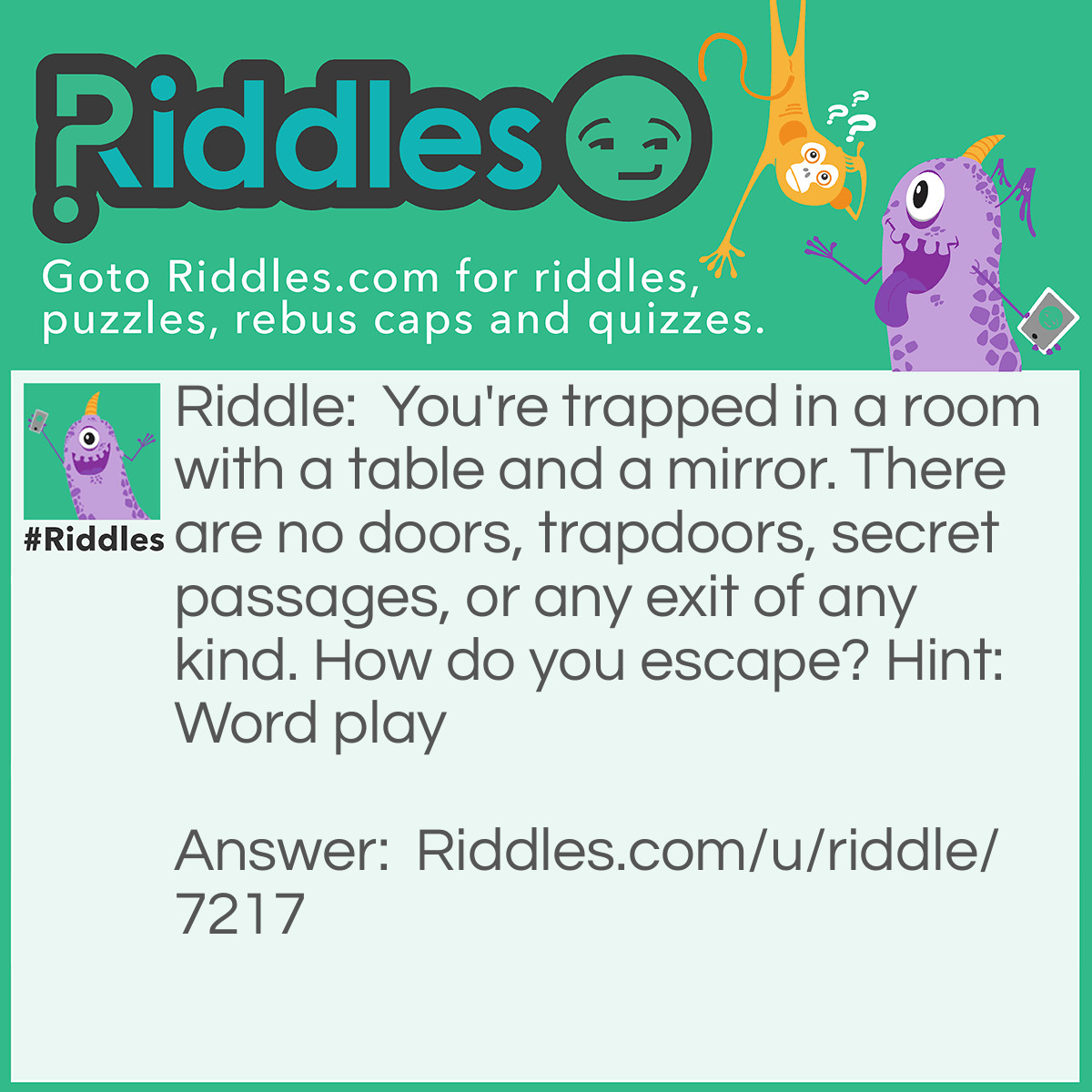 Riddle: You're trapped in a room with a table and a mirror. There are no doors, trapdoors, secret passages, or any exit of any kind. How do you escape? Hint: Word play Answer: You look in the mirror, you see what you saw, you take the saw, saw the table in half, two halves makes a whole, jump through the hole.