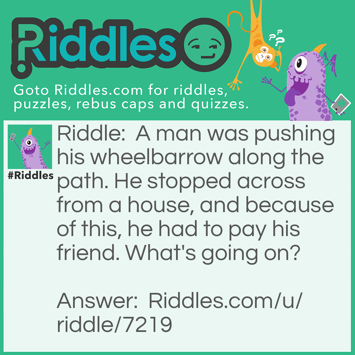 Riddle: A man was pushing his wheelbarrow along the path. He stopped across from a house, and because of this, he had to pay his friend. What's going on? Answer: He's the wheelbarrow token in a game of Monopoly.