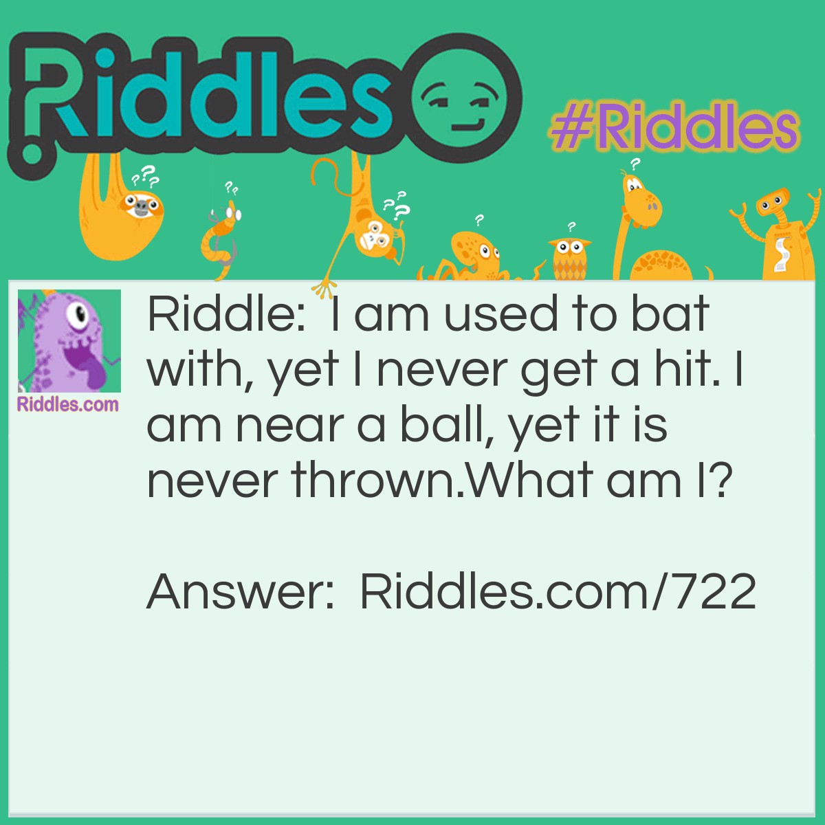 Riddle: I am used to bat with, yet I never get a hit. I am near a ball, yet it is never thrown.
What am I? Answer: Your Eyelashes!