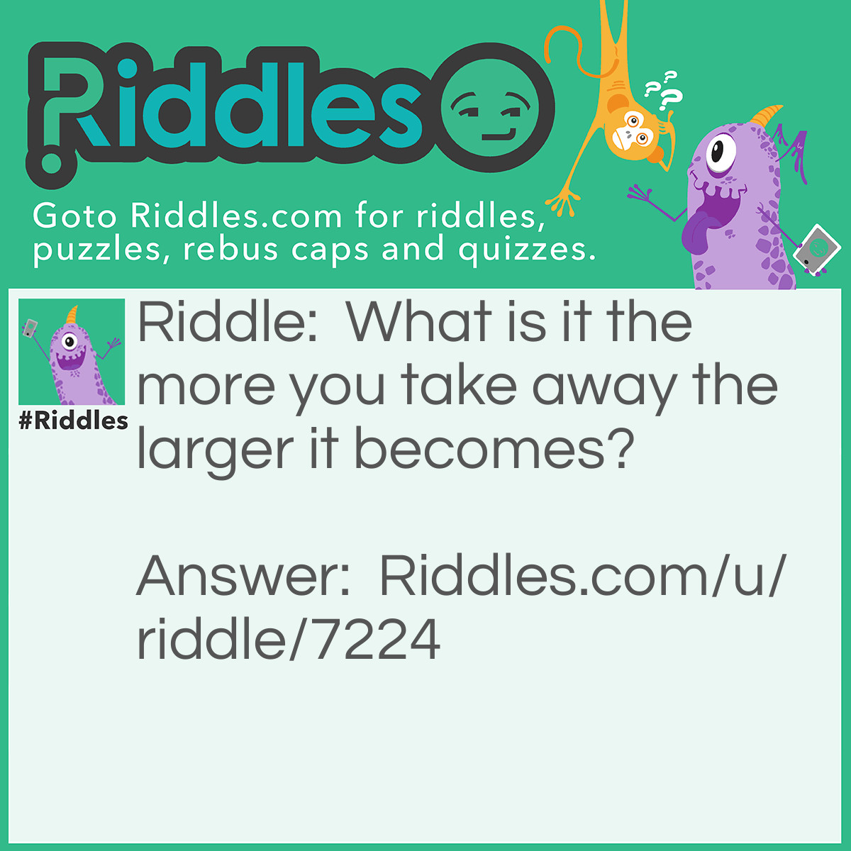 Riddle: What is it the more you take away the larger it becomes? Answer: A Hole.