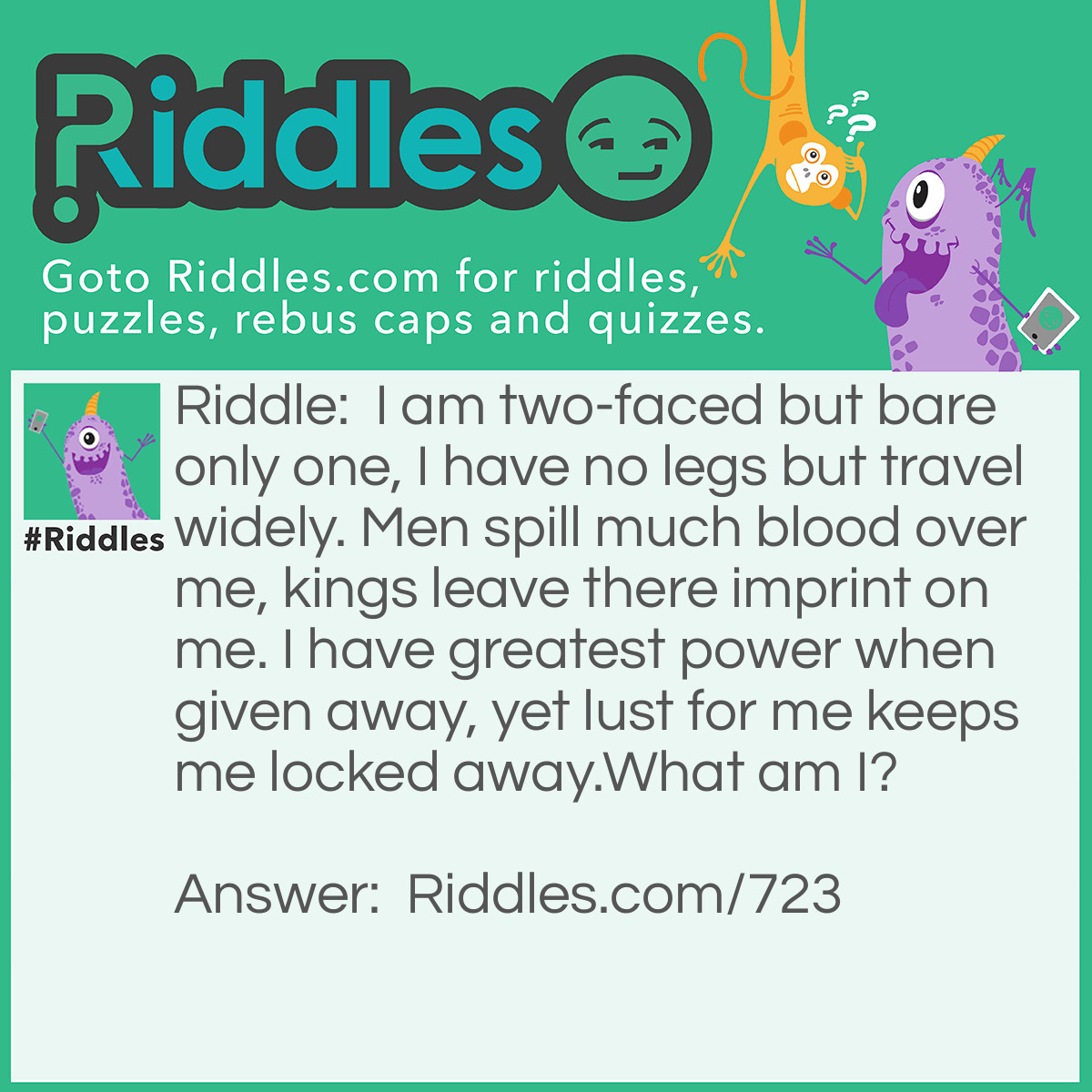 Riddle: I am two-faced but bare only one, I have no legs but travel widely. Men spill much blood over me, kings leave there imprint on me. I have <a href="https://www.riddles.com/best-riddles">greatest</a> power when given away, yet lust for me keeps me locked away.
What am I? Answer: A Coin.