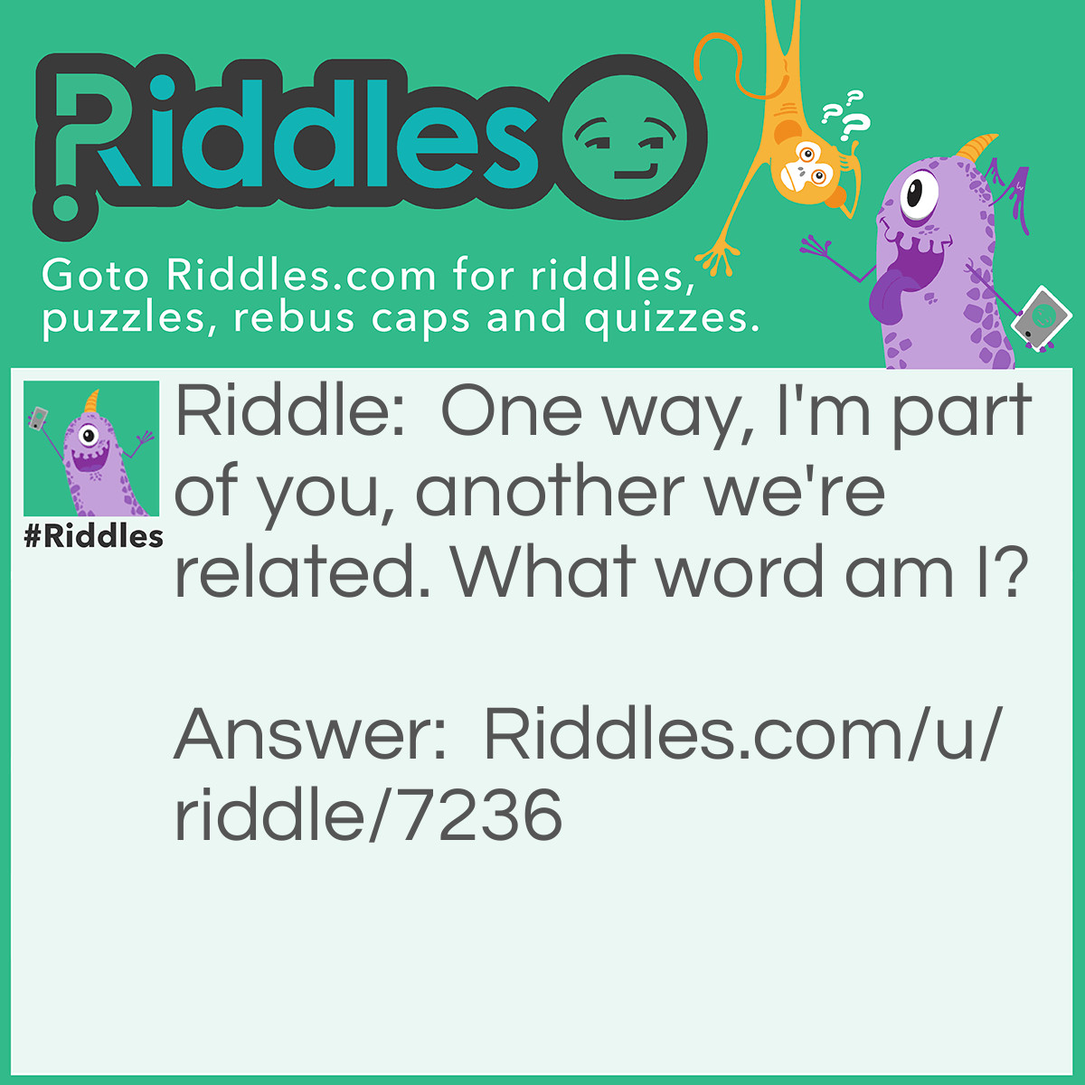 Riddle: One way, I'm part of you, another we're related. What word am I? Answer: Skin/kins. Skin can be rearranged into "kins" and vice-versa.