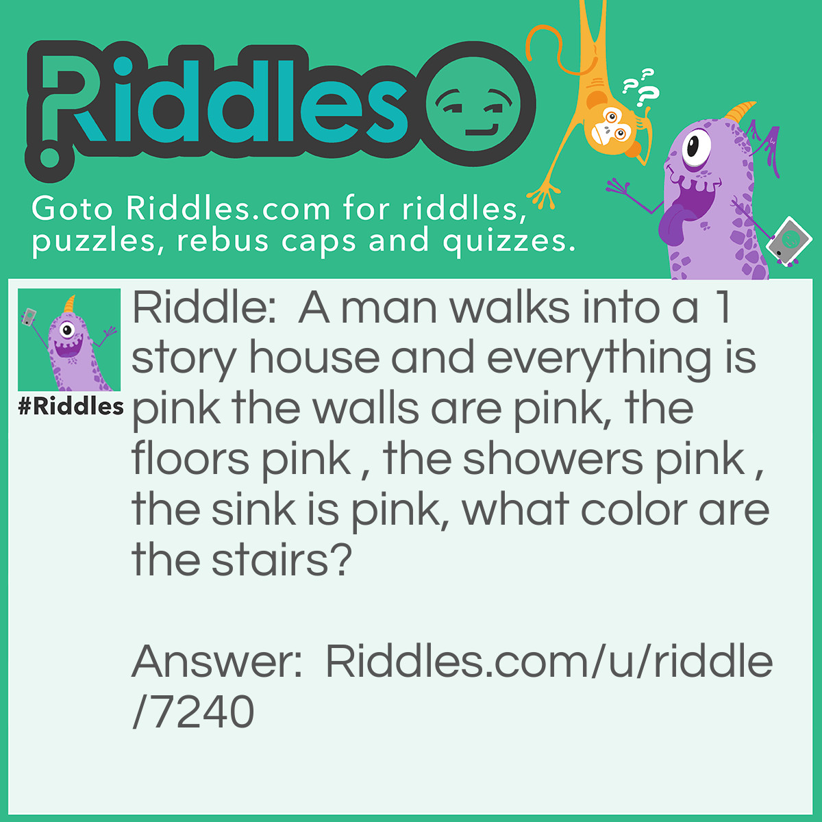 Riddle: A man walks into a 1 story house and everything is pink the walls are pink, the floors pink , the showers pink , the sink is pink, what color are the stairs? Answer: Their are no stairs it's a 1 story house.