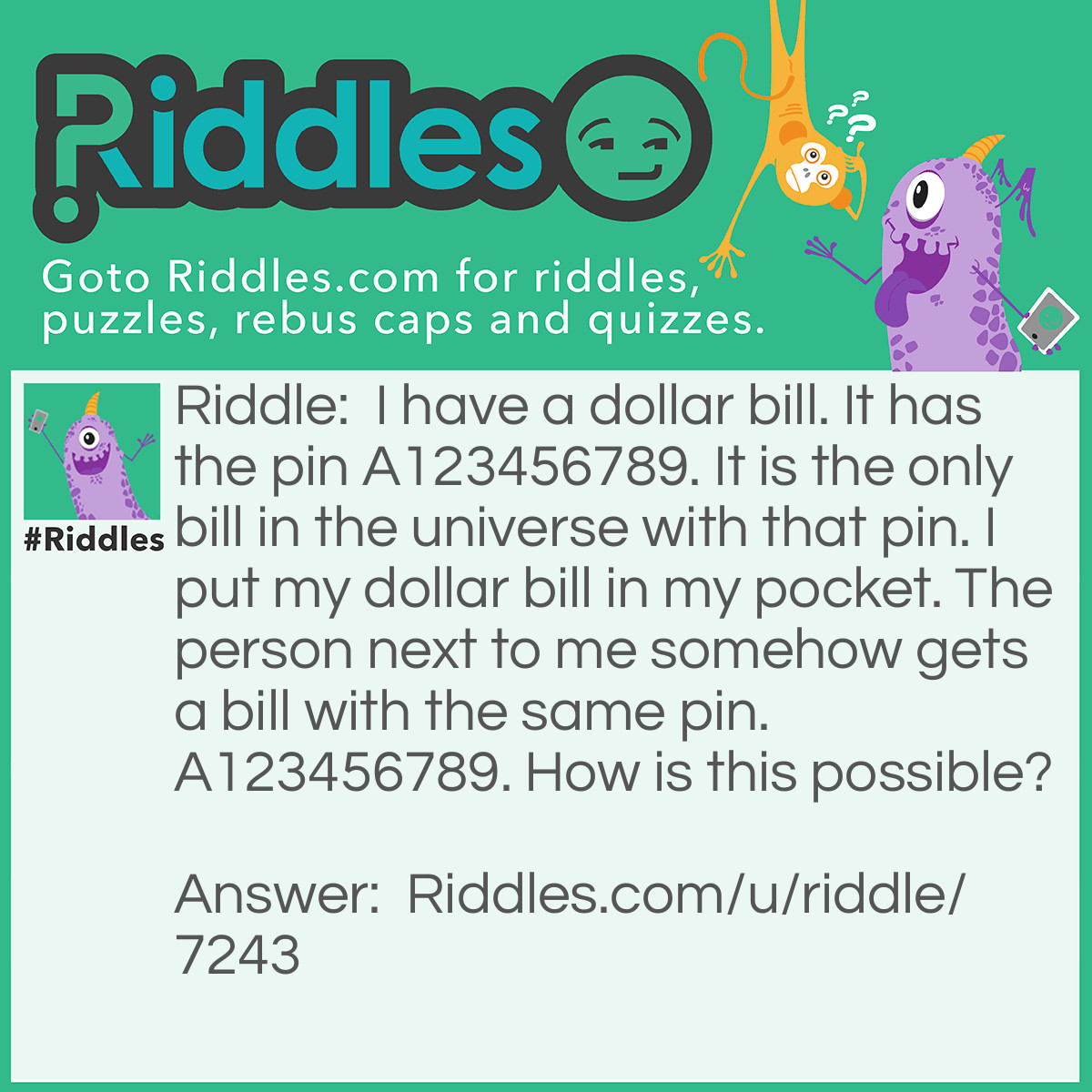 Riddle: I have a dollar bill. It has the pin A123456789. It is the only bill in the universe with that pin. I put my dollar bill in my pocket. The person next to me somehow gets a bill with the same pin. A123456789. How is this possible? Answer: The dollar bill is a different number Mine is a 10 his is a 1