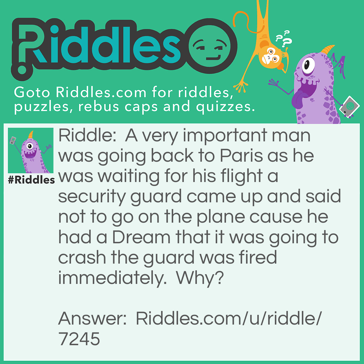 Riddle: A very important man was going back to Paris as he was waiting for his flight a security guard came up and said not to go on the plane cause he had a Dream that it was going to crash the guard was fired immediately.  Why? Answer: He fired the guard cause he was sleeping on the job.