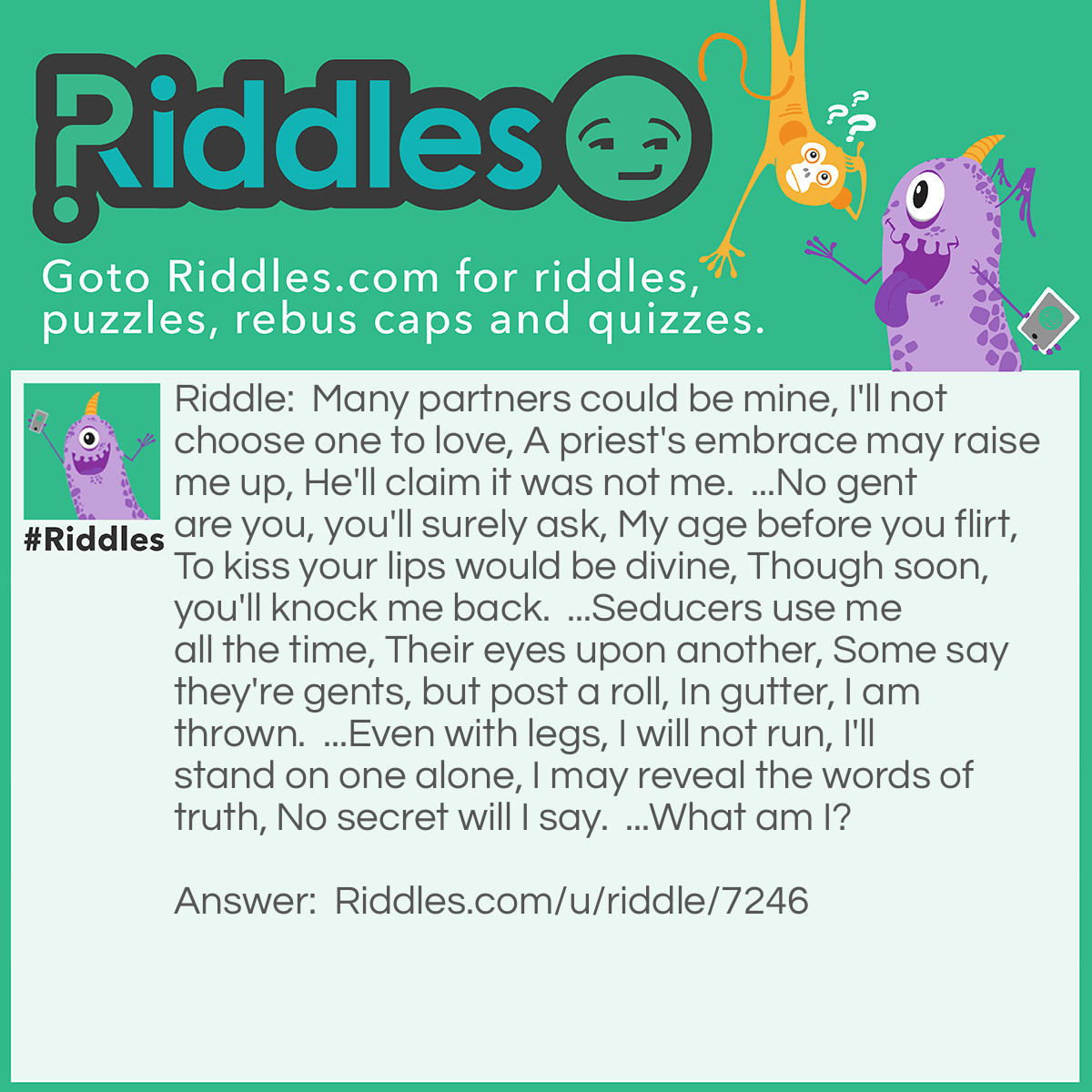 Riddle: Many partners could be mine, 
I'll not choose one to love, 
A priest's embrace may raise me up, 
He'll claim it was not me.  
...
No gent are you, you'll surely ask, 
My age before you flirt, 
To kiss your lips would be divine, 
Though soon, you'll knock me back.  
...
Seducers use me all the time, 
Their eyes upon another, 
Some say they're gents, but post a roll, 
In gutter, I am thrown.  
...
Even with legs, I will not run, 
I'll stand on one alone, 
I may reveal the words of truth, 
No secret will I say.  
...
What am I? Answer: Wine