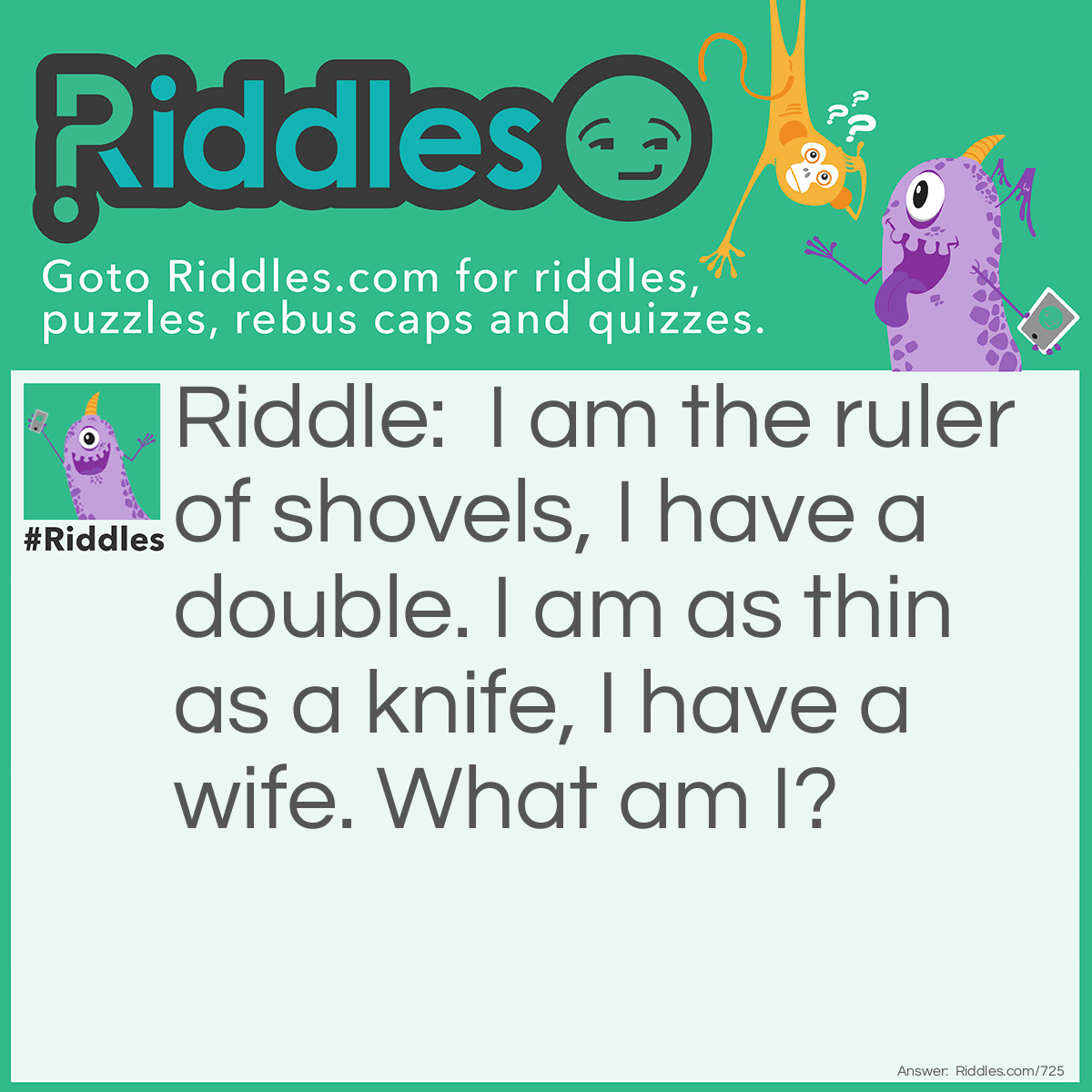 Riddle: I am the ruler of shovels, I have a double. I am as thin as a knife, I have a wife. What am I? Answer: The King of Spades (from a deck of cards).